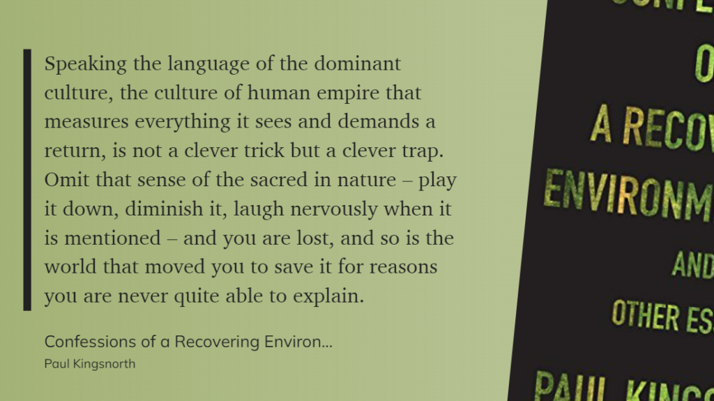 "Speaking the language of the dominant culture, the culture of human empire that measures everything it sees and demands a return, is not a clever trick but a clever trap. Omit that sense of the sacred in nature – play it down, diminish it, laugh nervously when it is mentioned – and you are lost, and so is the world that moved you to save it for reasons you are never quite able to explain." (Paul Kingsnorth, Confessions of a Recovering Environmentalist and Other Essays)